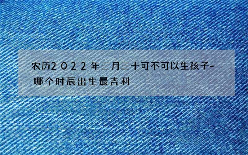 农历2022年三月三十可不可以生孩子-哪个时辰出生最吉利