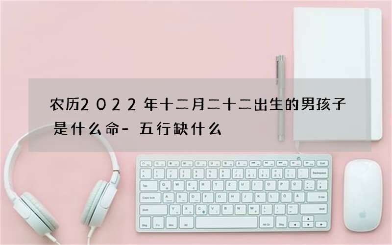 农历2022年十二月二十二出生的男孩子是什么命-五行缺什么