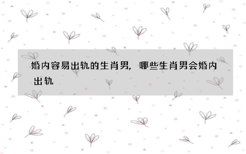婚内容易出轨的生肖男,哪些生肖男会婚内出轨