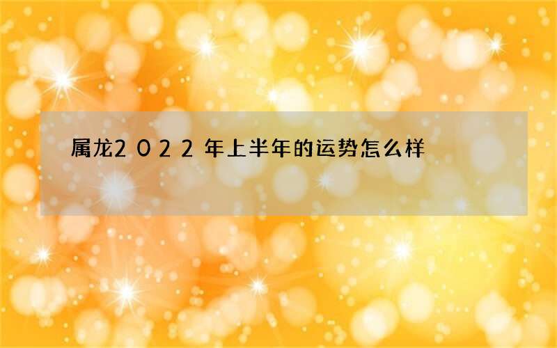 属龙2022年上半年的运势怎么样