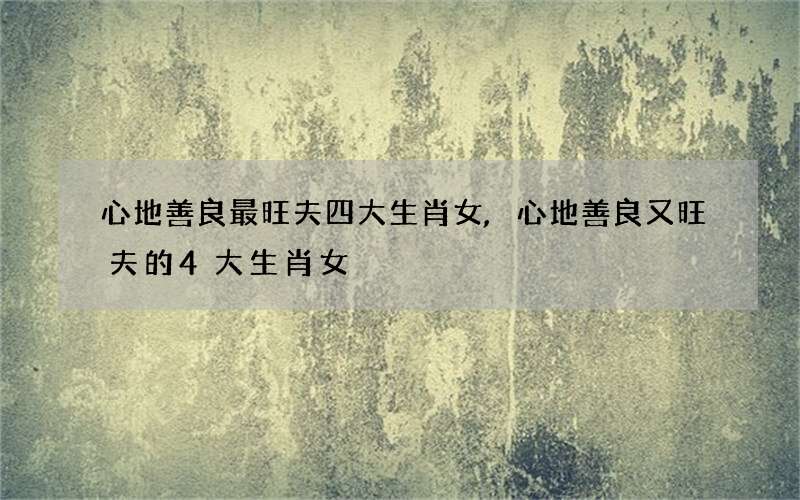 心地善良最旺夫四大生肖女,心地善良又旺夫的4大生肖女