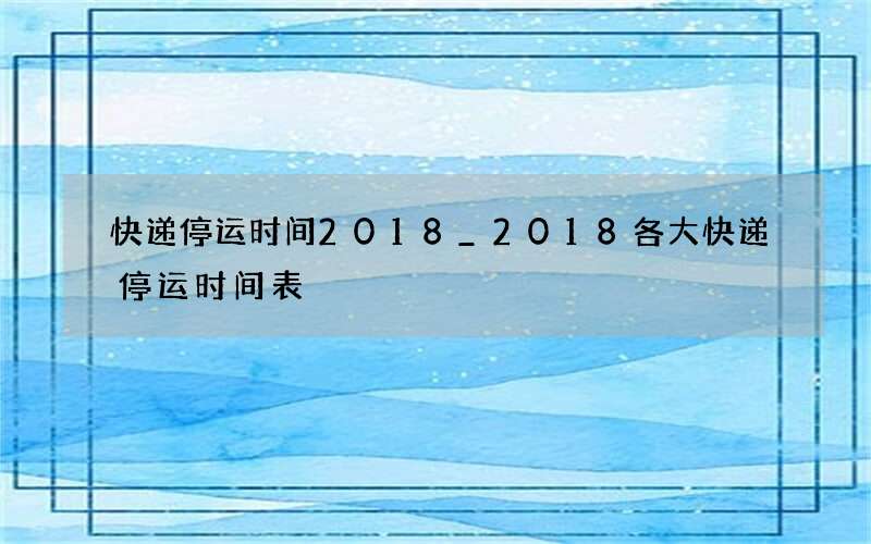 快递停运时间2018_2018各大快递停运时间表