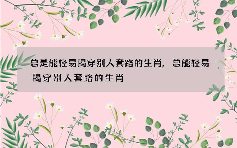总是能轻易揭穿别人套路的生肖,总能轻易揭穿别人套路的生肖