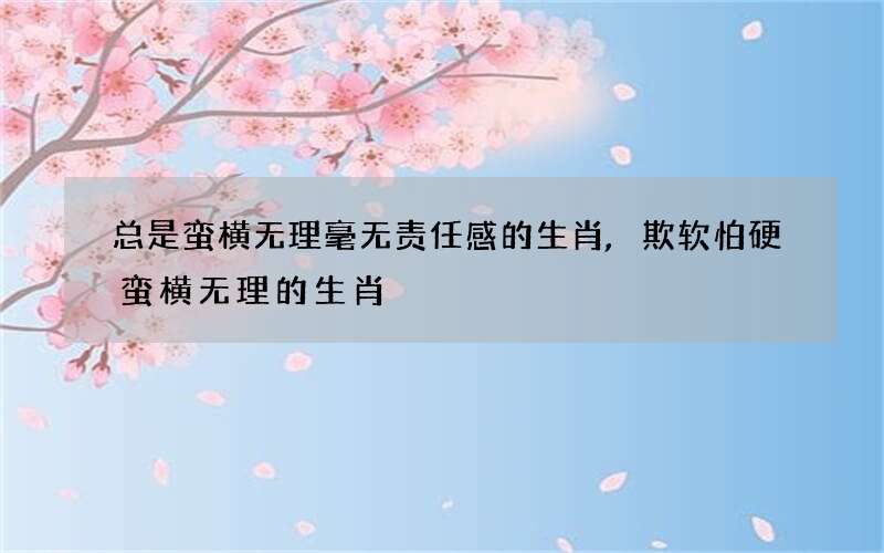 总是蛮横无理毫无责任感的生肖,欺软怕硬蛮横无理的生肖