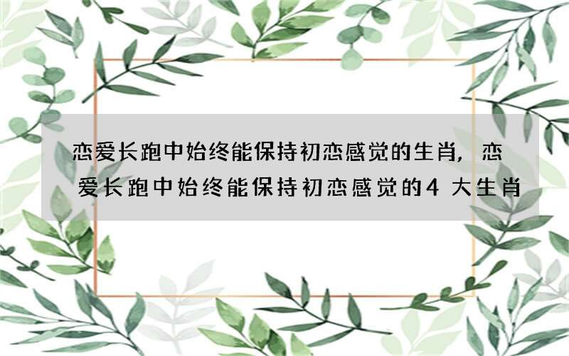 恋爱长跑中始终能保持初恋感觉的生肖,恋爱长跑中始终能保持初恋感觉的4大生肖