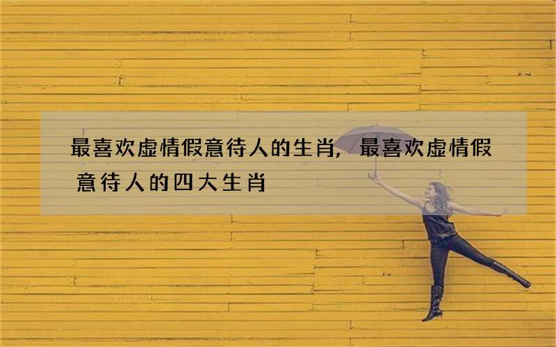 最喜欢虚情假意待人的生肖,最喜欢虚情假意待人的四大生肖