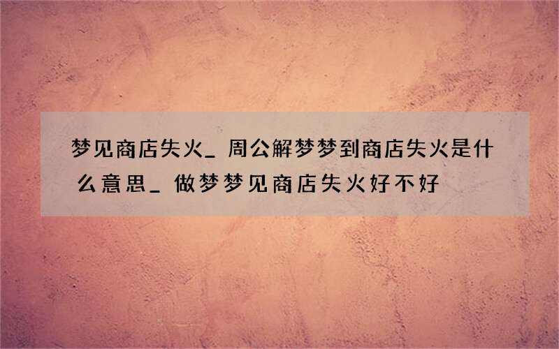 梦见商店失火_周公解梦梦到商店失火是什么意思_做梦梦见商店失火好不好