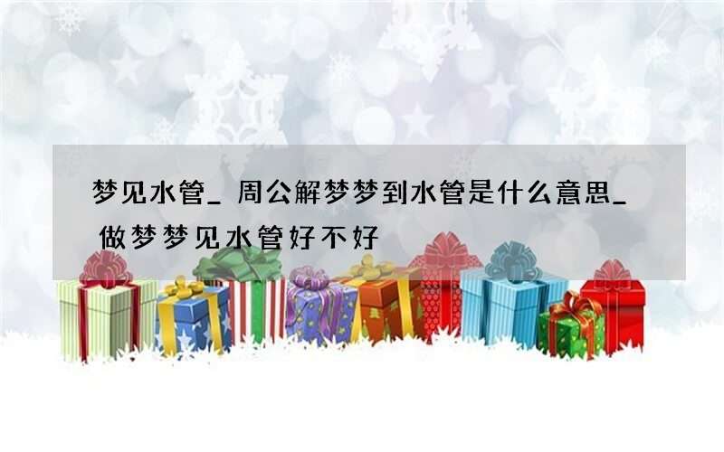梦见水管_周公解梦梦到水管是什么意思_做梦梦见水管好不好