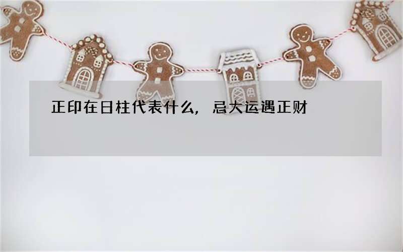 正印在日柱代表什么,忌大运遇正财