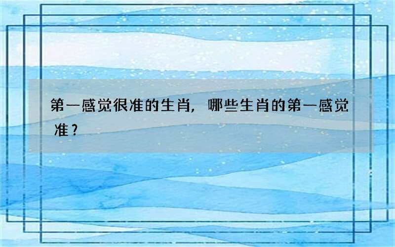 第一感觉很准的生肖,哪些生肖的第一感觉准？