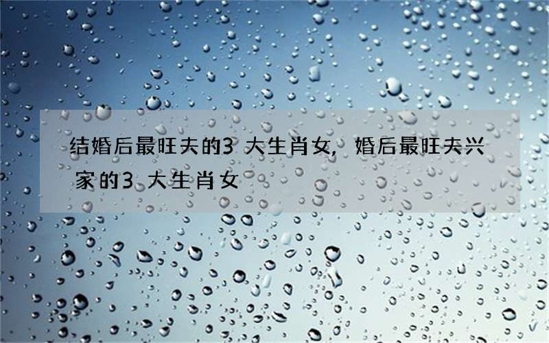 结婚后最旺夫的3大生肖女,婚后最旺夫兴家的3大生肖女