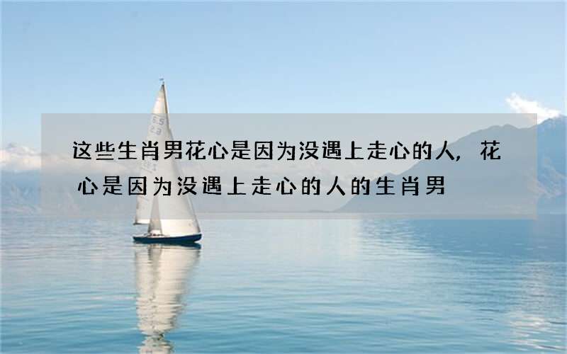 这些生肖男花心是因为没遇上走心的人,花心是因为没遇上走心的人的生肖男