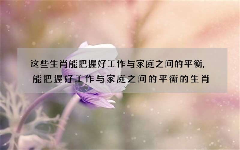 这些生肖能把握好工作与家庭之间的平衡,能把握好工作与家庭之间的平衡的生肖
